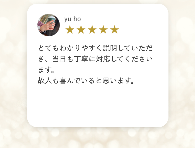 yu ho
とてもわかりやすく説明していただ
き、当日も丁寧に対応してください
ます。
故人も喜んでいると思います。