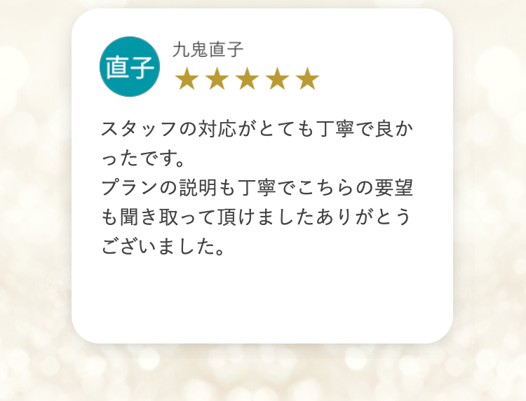九鬼直子
直子
スタッフの対応がとても丁寧で良か
ったです。
プランの説明も丁寧でこちらの要望
も聞き取って頂けましたありがとう
ございました。