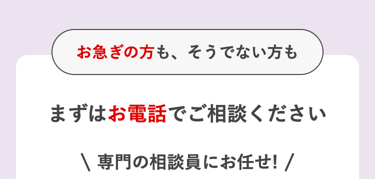 お急ぎの方も、そうでない方も
まずはお電話でご相談ください
\ 専門の相談員にお任せ! /