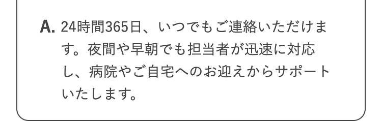 A. 24時間365日、 いつでもご連絡いただけま
す。 夜間や早朝でも担当者が迅速に対応
し、病院やご自宅へのお迎えからサポート
いたします。