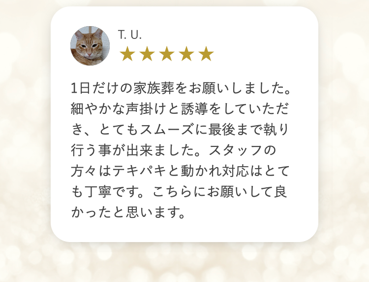 T.U.
1日だけの家族葬をお願いしました。
細やかな声掛けと誘導をしていただ
き、とてもスムーズに最後まで執り
行う事が出来ました。 スタッフの
方々はテキパキと動かれ対応はとて
も丁寧です。 こちらにお願いして良
かったと思います。