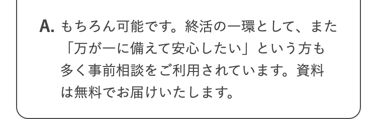 A. もちろん可能です。 終活の一環として、また
「万が一に備えて安心したい」という方も
多く事前相談をご利用されています。 資料
は無料でお届けいたします。