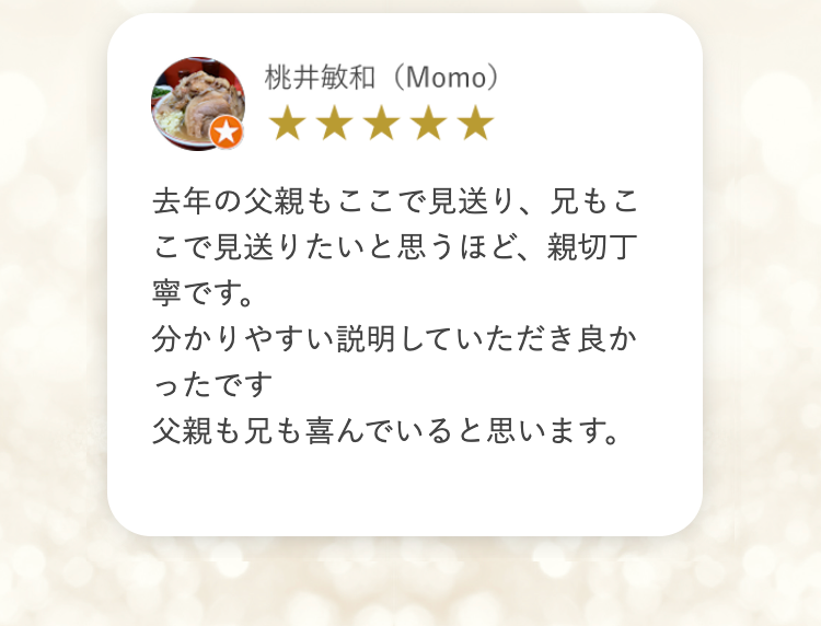 桃井敏和 (Momo)
去年の父親もここで見送り、 兄もこ
こで見送りたいと思うほど、親切丁
寧です。
分かりやすい説明していただき良か
ったです
父親も兄も喜んでいると思います。