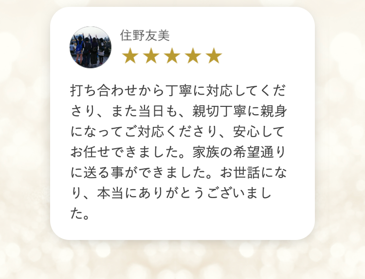 住野友美
★★★★★
打ち合わせから丁寧に対応してくだ
さり、また当日も、親切丁寧に親身
になってご対応くださり、 安心して
お任せできました。 家族の希望通り
に送る事ができました。 お世話にな
り、本当にありがとうございまし
た。