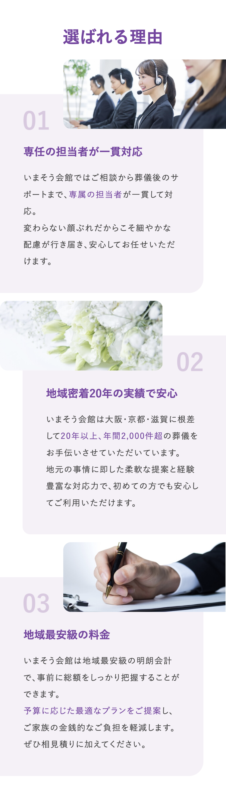 選ばれる理由
01
専任の担当者が一貫対応
いまそう会館ではご相談から葬儀後のサ
ポートまで、専属の担当者が一貫して対
応。
変わらない顔ぶれだからこそ細やかな
配慮が行き届き、安心してお任せいただ
けます。
地域密着20年の実績で安心
02
いまそう会館は大阪・京都・滋賀に根差
して20年以上、年間2,000件超の葬儀を
お手伝いさせていただいています。
地元の事情に即した柔軟な提案と経験
豊富な対応力で、初めての方でも安心し
てご利用いただけます。
03
地域最安級の料金
いまそう会館は地域最安級の明朗会計
で、事前に総額をしっかり把握することが
できます。
予算に応じた最適なプランをご提案し、
ご家族の金銭的なご負担を軽減します。
ぜひ相見積りに加えてください。