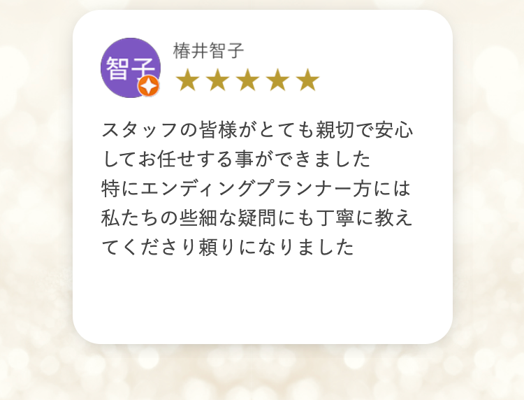 【智子
椿井智子
スタッフの皆様がとても親切で安心
してお任せする事ができました
特にエンディングプランナー方には
私たちの些細な疑問にも丁寧に教え
てくださり頼りになりました