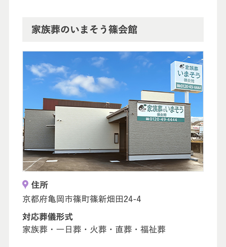 家族葬のいまそう篠会館
家族葬
いまそう
会館
0120-49-4444
家族葬のいまそう
会
0120-49-4444
住所
京都府亀岡市篠町篠新畑田24-4
対応葬儀形式
家族葬・一日葬・火葬 直葬・福祉葬