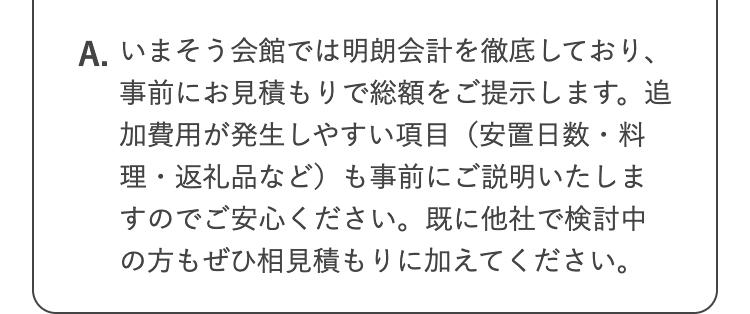 A. いまそう会館では明朗会計を徹底しており、
事前にお見積もりで総額をご提示します。追
加費用が発生しやすい項目 (安置日数・料
理・返礼品など)も事前にご説明いたしま
すのでご安心ください。 既に他社で検討中
の方もぜひ相見積もりに加えてください。