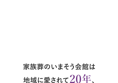 POINT
1
家族葬のいまそう会館は
地域に愛されて20年、
年間施行実績 2,000件超の
実績があります。
| 大阪・京都・滋賀 地域密着20年
POINT
2 年間施行実績 2,000件以上
POINT
3 全互協葬儀品質認定 最高5つ星獲得
現代の時代の家族葬
現代葬 家族葬のいまそう会館
いまそう