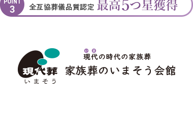 POINT
1
家族葬のいまそう会館は
地域に愛されて20年、
年間施行実績 2,000件超の
実績があります。
| 大阪・京都・滋賀 地域密着20年
POINT
2 年間施行実績 2,000件以上
POINT
3 全互協葬儀品質認定 最高5つ星獲得
現代の時代の家族葬
現代葬 家族葬のいまそう会館
いまそう