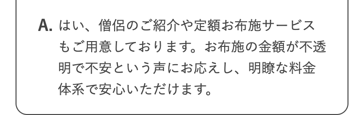 A. はい、僧侶のご紹介や定額お布施サービス
もご用意しております。 お布施の金額が不透
明で不安という声にお応えし、明瞭な料金
体系で安心いただけます。