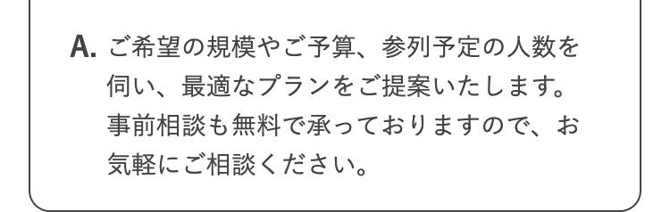 A. ご希望の規模やご予算、参列予定の人数を
伺い、最適なプランをご提案いたします。
事前相談も無料で承っておりますので、お
気軽にご相談ください。
