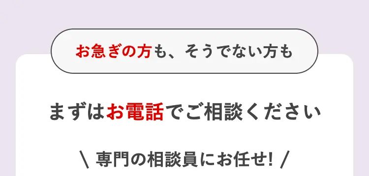 お急ぎの方も、そうでない方も
まずはお電話でご相談ください
\ 専門の相談員にお任せ! /